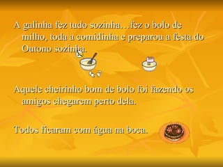 A galinha fez tudo sozinha…fez o bolo de milho, toda a comidinha e preparou a festa do Outono sozinha.  Aquele cheirinho bom de bolo foi fazendo os amigos chegarem perto dela. Todos ficaram com água na boca. 