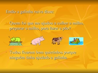Então a galinha ruiva disse: Quem foi que me ajudou a colher o milho, preparar o milho, para fazer o pão? Todos ficaram bem quietinhos porque ninguém tinha ajudado a galinha.  