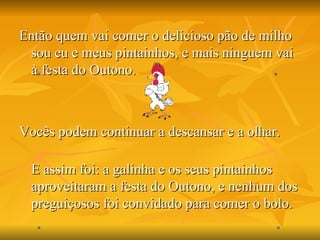 Então quem vai comer o delicioso pão de milho sou eu e meus pintainhos, e mais ninguem vai à festa do Outono. Vocês podem continuar a descansar e a olhar. E assim foi: a galinha e os seus pintainhos aproveitaram a festa do Outono, e nenhum dos preguiçosos foi convidado para comer o bolo.  