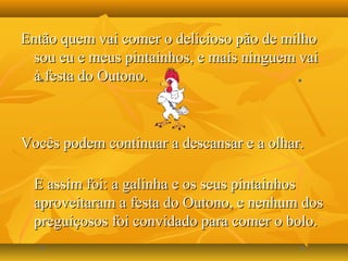 Então quem vai comer o delicioso pão de milhoEntão quem vai comer o delicioso pão de milho
sou eu e meus pintainhos, e mais ninguem vaisou eu e meus pintainhos, e mais ninguem vai
à festa do Outono.à festa do Outono.
Vocês podem continuar a descansar e a olhar.Vocês podem continuar a descansar e a olhar.
E assim foi: a galinha e os seus pintainhosE assim foi: a galinha e os seus pintainhos
aproveitaram a festa do Outono, e nenhum dosaproveitaram a festa do Outono, e nenhum dos
preguiçosos foi convidado para comer o bolo.preguiçosos foi convidado para comer o bolo.
 