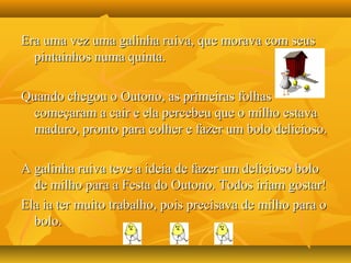 Era uma vez uma galinha ruiva, que morava com seusEra uma vez uma galinha ruiva, que morava com seus
pintainhos numa quinta.pintainhos numa quinta.
Quando chegou o Outono, as primeiras folhasQuando chegou o Outono, as primeiras folhas
começaram a cair e ela percebeu que o milho estavacomeçaram a cair e ela percebeu que o milho estava
maduro, pronto para colher e fazer um bolo delicioso.maduro, pronto para colher e fazer um bolo delicioso.
A galinha ruiva teve a ideia de fazer um delicioso boloA galinha ruiva teve a ideia de fazer um delicioso bolo
de milho para a Festa do Outono. Todos iriam gostar!de milho para a Festa do Outono. Todos iriam gostar!
Ela ia ter muito trabalho, pois precisava de milho para oEla ia ter muito trabalho, pois precisava de milho para o
bolo.bolo.
 