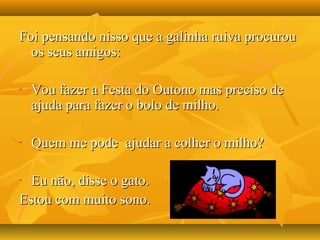 Foi pensando nisso que a galinha ruiva procurouFoi pensando nisso que a galinha ruiva procurou
os seus amigos:os seus amigos:
- Vou fazer a Festa do Outono mas preciso deVou fazer a Festa do Outono mas preciso de
ajuda para fazer o bolo de milho.ajuda para fazer o bolo de milho.
- Quem me pode ajudar a colher o milho?Quem me pode ajudar a colher o milho?
- Eu não, disse o gato.Eu não, disse o gato.
Estou com muito sono.Estou com muito sono.
 