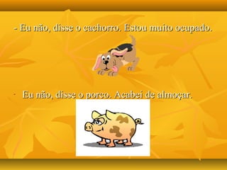 - Eu não, disse o cachorro. Estou muito ocupado.- Eu não, disse o cachorro. Estou muito ocupado.
- Eu não, disse o porco. Acabei de almoçar.Eu não, disse o porco. Acabei de almoçar.
 