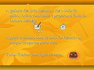 A galinha fez tudo sozinha…fez o bolo deA galinha fez tudo sozinha…fez o bolo de
milho, toda a comidinha e preparou a festa domilho, toda a comidinha e preparou a festa do
Outono sozinha.Outono sozinha.
Aquele cheirinho bom de bolo foi fazendo osAquele cheirinho bom de bolo foi fazendo os
amigos chegarem perto dela.amigos chegarem perto dela.
Todos ficaram com água na boca.Todos ficaram com água na boca.
 
