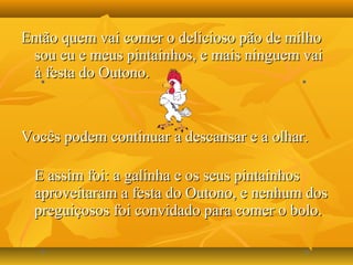 Então quem vai comer o delicioso pão de milhoEntão quem vai comer o delicioso pão de milho
sou eu e meus pintainhos, e mais ninguem vaisou eu e meus pintainhos, e mais ninguem vai
à festa do Outono.à festa do Outono.
Vocês podem continuar a descansar e a olhar.Vocês podem continuar a descansar e a olhar.
E assim foi: a galinha e os seus pintainhosE assim foi: a galinha e os seus pintainhos
aproveitaram a festa do Outono, e nenhum dosaproveitaram a festa do Outono, e nenhum dos
preguiçosos foi convidado para comer o bolo.preguiçosos foi convidado para comer o bolo.
 