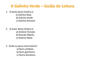 1. O título desta história é:
a) Galinha Roxa
b) Galinha Amarela
c)
2. O autor desta história é:
a) António Torrado
b) Ricardo Alberty
c) António Mota
3. Onde se passa esta história?
a) Num galinheiro.
b) Num comboio.
c) Numa discoteca.
A Galinha Verde – Guião de Leitura
Galinha Verde
 