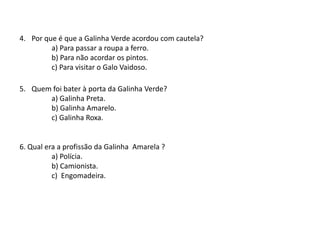 4. Por que é que a Galinha Verde acordou com cautela?
a) Para passar a roupa a ferro.
b) Para não acordar os pintos.
c) Para visitar o Galo Vaidoso.
5. Quem foi bater à porta da Galinha Verde?
a) Galinha Preta.
b) Galinha Amarela.
c) Galinha Roxa.
6. Qual era a profissão da Galinha Amarela ?
a) Polícia.
b) Camionista.
c) Engomadeira.
 