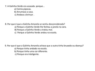 7. A Galinha Verde era asseada porque...
a) Comia pipocas.
b) Arrumava a casa.
c) Andava a brincar .
8. Por que é que a Galinha Amarela se sentiu desconsiderada?
a) Porque a Galinha Verde lhe fechou a janela na cara.
B) Porque a Galinha Verde a tratou mal.
c) Porque a Galinha Verde andou na escola.
9. Por que é que a Galinha Amarela achava que a outra tinha bruxedo ou doença?
a) Porque tinha andado na escola.
b) Porque tinha uma cor diferente.
c) Porque era inteligente.
 