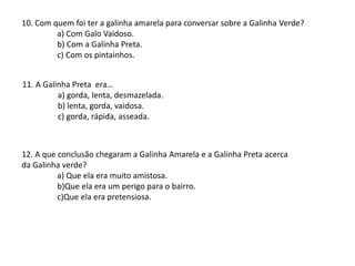 10. Com quem foi ter a galinha amarela para conversar sobre a Galinha Verde?
a) Com Galo Vaidoso.
b) Com a Galinha Preta.
c) Com os pintainhos.
11. A Galinha Preta era…
a) gorda, lenta, desmazelada.
b) lenta, gorda, vaidosa.
c) gorda, rápida, asseada.
12. A que conclusão chegaram a Galinha Amarela e a Galinha Preta acerca
da Galinha verde?
a) Que ela era muito amistosa.
b)Que ela era um perigo para o bairro.
c)Que ela era pretensiosa.
 