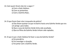 13. Com quem foram elas ter a seguir ?
a) Com o Galo Vaidoso .
b) Com os pintainhos.
c) Com a Galinha Roxa .
15. O que é que o Galo Vaidoso foi fazer a casa da Galinha Verde?
a) Foi prendê-la.
b) Foi investigar a situação.
c) Foi jantar com a Galinha Verde.
14. O que foram fazer elas à esquadra da polícia?
a) Elas foram queixar-se que no bairro havia uma Galinha Verde que era
um perigo para todos.
b) Que a casa da Galinha Verde tinha sido assaltada.
c) Que os filhos da Galinha Verde tinham sido raptados.
 