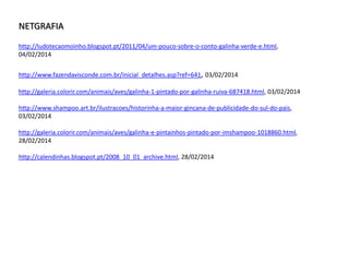 http://ludotecaomoinho.blogspot.pt/2011/04/um-pouco-sobre-o-conto-galinha-verde-
e.html, 04/02/2014
http://www.fazendavisconde.com.br/inicial_detalhes.asp?ref=641, 03/02/2014
http://galeria.colorir.com/animais/aves/galinha-1-pintado-por-galinha-ruiva-687418.html, 03/02/2014
http://www.shampoo.art.br/ilustracoes/historinha-a-maior-gincana-de-publicidade-do-sul-do-
pais, 03/02/2014
http://galeria.colorir.com/animais/aves/galinha-e-pintainhos-pintado-por-imshampoo-
1018860.html, 28/02/2014
http://calendinhas.blogspot.pt/2008_10_01_archive.html, 28/02/2014
NETGRAFIA
 