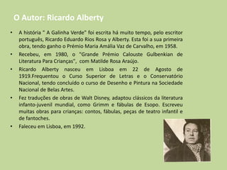 O Autor: Ricardo Alberty
• A história " A Galinha Verde" foi escrita há muito tempo, pelo escritor
português, Ricardo Eduardo Rios Rosa y Alberty. Esta foi a sua primeira
obra, tendo ganho o Prémio Maria Amália Vaz de Carvalho, em 1958.
• Recebeu, em 1980, o "Grande Prémio Calouste Gulbenkian de
Literatura Para Crianças", com Matilde Rosa Araújo.
• Ricardo Alberty nasceu em Lisboa em 22 de Agosto de
1919.Frequentou o Curso Superior de Letras e o Conservatório
Nacional, tendo concluído o curso de Desenho e Pintura na Sociedade
Nacional de Belas Artes.
• Fez traduções de obras de Walt Disney, adaptou clássicos da literatura
infanto-juvenil mundial, como Grimm e fábulas de Esopo. Escreveu
muitas obras para crianças: contos, fábulas, peças de teatro infantil e
de fantoches.
• Faleceu em Lisboa, em 1992.
 