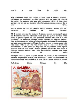 guarda       e        nos        livra        de      todo        mal.



8-O fazendeiro tirou seu chapéu e ficou com a cabeça abaixada,
pensando, os pintinhos acharam refúgio sob as asas da Galinha
Vermelha. Ela morreu para que eles pudessem viver. O fazendeiro
pensava no fato de que também o Senhor Jesus morreu para nos dar a
vida                                                       eterna.

9- Ele morreu na cruz do calvário, sendo inocente, morreu por nós,
tomando       o       castigo       de       nossos       pecados.

10- O homem lembrou das palavras de Jesus, quando chorava pelo povo
de Jerusalém dizendo: “Quantas vezes quis eu ajuntar os teus filhos
como a galinha ajunta os seus pintinhos debaixo das asas e tu não
quisestes” Os pintinhos acharam refúgio debaixo das asas da galinha.
Nós também podemos achar refúgio em Jesus, Aceitando-O como nosso
salvador estaremos seguros, Ele perdoará os nossos pecados, cuidará de
nós nesta vida e um dia nos levará para o céu onde ficaremos
eternamente. É uma pena que hoje em dia há pessoas como aquele
pintinho que não quis ouvir a voz da galinha, que correu mais longe e
morreu. Quanto melhor teria sido esconder-se debaixo das asas
protetoras                           da                          mãe.

Crianças, vocês já estão seguros, salvos em Jesus? Já se esconderam
debaixo da proteção da sua cruz, aceitando-O como seu Salvador? Ele
morreu para que você possa ter a vida eterna . Quer aceitá-LO agora?

Referência          bíblica          Mateus          23:          37b
 