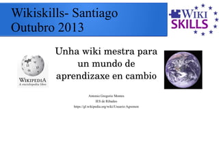 Wikiskills- Santiago
Outubro 2013
Unha wiki mestra para 
un mundo de 
aprendizaxe en cambio
Antonio Gregorio Montes
IES de Ribadeo
https://gl.wikipedia.org/wiki/Usuario:Agremon
 