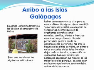 Deben permanecer en su sitio para no
                               causar alteración alguna. No es permitido
Llegamos aproximadamente a
                               tomar nada de las islas, a excepción de
las 11:12am al aeropuerto de
                               fotografías, no introducción de
Baltra
                               organismos extraños como:
                               animales, semillas, plantas e insectos
                               causan serios problemas. No está
                               permitida la pesca a bordo de
                               embarcaciones de turismo. No arroje
                               basura en los sitios de visita, en el mar o
                               en las cercanías de las islas No debe
                               dejar nada en las islas, a excepción de
                               sus huellas. Las aves marinas de
En el cual nos dieron las      Galápagos abandonan sus nidos si se las
siguientes indicaciones:       molesta o se las persigue, dejando caer
                               sus huevos o polluelos al suelo no debe
                               salirse de los senderos
 