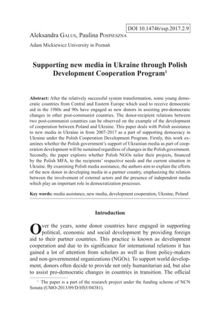 DOI 10.14746/ssp.2017.2.9
Aleksandra Galus, Paulina Pospieszna
Adam Mickiewicz University in Poznań
Supporting new media in Ukraine through Polish
Development Cooperation Program1
Abstract: After the relatively successful system transformation, some young demo-
cratic countries from Central and Eastern Europe which used to receive democratic
aid in the 1980s and 90s have engaged as new donors in assisting pro-democratic
changes in other post-communist countries. The donor-recipient relations between
two post-communist countries can be observed on the example of the development
of cooperation between Poland and Ukraine. This paper deals with Polish assistance
to new media in Ukraine in from 2007-2017 as a part of supporting democracy in
Ukraine under the Polish Cooperation Development Program. Firstly, this work ex-
amines whether the Polish government’s support of Ukrainian media as part of coop-
eration development will be sustained regardless of changes in the Polish government.
Secondly, the paper explores whether Polish NGOs tailor their projects, financed
by the Polish MFA, to the recipients’ respective needs and the current situation in
Ukraine. By examining Polish media assistance, the authors aim to explain the efforts
of the new donor in developing media in a partner country, emphasizing the relation
between the involvement of external actors and the presence of independent media
which play an important role in democratization processes.
Key words: media assistance, new media, development cooperation, Ukraine, Poland
Introduction
Over the years, some donor countries have engaged in supporting
political, economic and social development by providing foreign
aid to their partner countries. This practice is known as development
cooperation and due to its significance for international relations it has
gained a lot of attention from scholars as well as from policy-makers
and non-governmental organizations (NGOs). To support world develop-
ment, donors often decide to provide not only humanitarian aid, but also
to assist pro-democratic changes in countries in transition. The official
1
  The paper is a part of the research project under the funding scheme of NCN
Sonata (UMO-2013/09/D/HS5/04381).
 