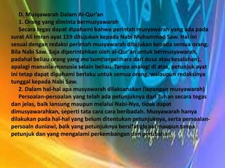 D. Musyawarah Dalam Al-Qur’an
    1. Orang yang diminta bermusyawarah
    Secara tegas dapat dipahami bahwa perintah musyawarah yang ada pada
surat Ali Imran ayat 159 ditujukan kepada Nabi Muhammad Saw. Hal ini
sesuai dengan redaksi perintah musyawarah ditujukan kepada semua orang.
Bila Nabi Saw. Saja diperintahkan oleh al-Qur’an untuk bermusyawarah,
padahal beliau orang yang ma’sum(terpelihara dari dosa atau kesalahan),
apalagi manusia-manusia selain beliau. Tanpa analogi di atas, petunjuk ayat
ini tetap dapat dipahami berlaku untuk semua orang, walaupun redaksinya
tunggal kepada Nabi Saw.
    2. Dalam hal-hal apa musyawarah dilaksanakan (lapangan musyawarah)
    Persoalan-persoalan yang telah ada petunjuknya dari Tuhan secara tegas
dan jelas, baik lansung maupun melalui Nabi-Nya, tidak dapat
dimusyawarahkan, seperti tata cara cara beribadah. Musyawarah hanya
dilakukan pada hal-hal yang belum ditentukan petunjuknya, serta persoalan-
persoaln duniawi, baik yang petunjuknya bersifat global maupun tanpa
petunjuk dan yang mengalami perkembangan dan perubahan.
 