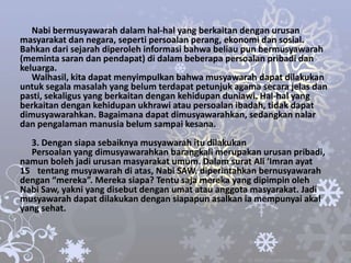 Nabi bermusyawarah dalam hal-hal yang berkaitan dengan urusan
masyarakat dan negara, seperti persoalan perang, ekonomi dan sosial.
Bahkan dari sejarah diperoleh informasi bahwa beliau pun bermusyawarah
(meminta saran dan pendapat) di dalam beberapa persoalan pribadi dan
keluarga.
   Walhasil, kita dapat menyimpulkan bahwa musyawarah dapat dilakukan
untuk segala masalah yang belum terdapat petunjuk agama secara jelas dan
pasti, sekaligus yang berkaitan dengan kehidupan duniawi. Hal-hal yang
berkaitan dengan kehidupan ukhrawi atau persoalan ibadah, tidak dapat
dimusyawarahkan. Bagaimana dapat dimusyawarahkan, sedangkan nalar
dan pengalaman manusia belum sampai kesana.
  3. Dengan siapa sebaiknya musyawarah itu dilakukan
  Persoalan yang dimusyawarahkan barangkali merupakan urusan pribadi,
namun boleh jadi urusan masyarakat umum. Dalam surat Ali ‘Imran ayat
15 tentang musyawarah di atas, Nabi SAW. diperintahkan bernusyawarah
dengan “mereka”. Mereka siapa? Tentu saja mereka yang dipimpin oleh
Nabi Saw, yakni yang disebut dengan umat atau anggota masyarakat. Jadi
musyawarah dapat dilakukan dengan siapapun asalkan ia mempunyai akal
yang sehat.
 