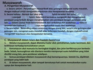 Musyawarah
A. Pengertian Musyawarah
   a. Secara umum : Perundingan antarpribadi atau golongan mengenai suatu masalah,
dengan maksud untuk mengambil keputusan atau kesepakatan bersama.
b. Secara bahasa : Berasal dari akar Kata         Syûrâ terambil dari kata ( -      -
         ) menjadi          Syûrâ. Kata Syûrâ bermakna mengambi dan mengeluarkan
pendapat yang terbaik dengan menghadapkan satu pendapat dengan pendapat yang
lain.[2] Dalam Lisanul ‘Arab berartimemetik dari serbuknya dan wadahnya.[3] Kata ini
terambil dari kalimat (          ) saya mengeluarkan madu dari wadahnya.
c. Secara istilah : Berunding antara seseorang dengan orang lain, antara satu golongan dan
golongan lain, mengenai suatu masalah atau beberapa masalah, dengan maksud untuk
mengambil keputusan atau kesepakatan bersama.

C. Musyawarah dalam Islam dan Faedah-faedahnya
1. Melalui musyawarah, dapat diketahui kadar akal, pemahaman, kadar kecintaan, dan
keikhlasan terhadap kemaslahatan umum
2. Kemampuan akal manusia itu bertingkat-tingkat, dan jalan berfikirnya pun berbeda-
beda. Sebab, kemungkinan ada diantara mereka mempunyai suatu kelebihan yang tidak
dimiliki orang lain, para pembesar sekalipun.
3. Semua pendapat didalam musyawarah diuji kemampuannya. Setelah itu, dipilihlah
pendapat yang lebih baik
4. Di dalam musyawarah, akan tampak bersatunya hati untuk mensukseskan suatu
upaya dan kesepakatan hati.
 