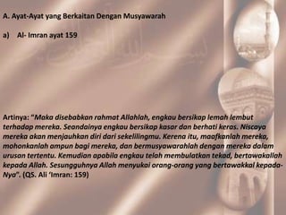A. Ayat-Ayat yang Berkaitan Dengan Musyawarah

a) Al- Imran ayat 159




Artinya: “Maka disebabkan rahmat Allahlah, engkau bersikap lemah lembut
terhadap mereka. Seandainya engkau bersikap kasar dan berhati keras. Niscaya
mereka akan menjauhkan diri dari sekelilingmu. Kerena itu, maafkanlah mereka,
mohonkanlah ampun bagi mereka, dan bermusyawarahlah dengan mereka dalam
urusan tertentu. Kemudian apabila engkau telah membulatkan tekad, bertawakallah
kepada Allah. Sesungguhnya Allah menyukai orang-orang yang bertawakkal kepada-
Nya”. (QS. Ali ‘Imran: 159)
 