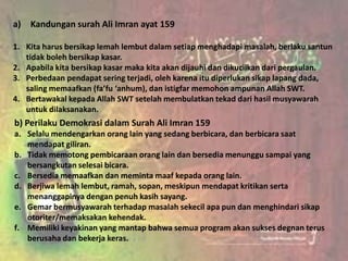 a) Kandungan surah Ali Imran ayat 159

1. Kita harus bersikap lemah lembut dalam setiap menghadapi masalah, berlaku santun
   tidak boleh bersikap kasar.
2. Apabila kita bersikap kasar maka kita akan dijauhi dan dikucilkan dari pergaulan.
3. Perbedaan pendapat sering terjadi, oleh karena itu diperlukan sikap lapang dada,
   saling memaafkan (fa’fu ‘anhum), dan istigfar memohon ampunan Allah SWT.
4. Bertawakal kepada Allah SWT setelah membulatkan tekad dari hasil musyawarah
   untuk dilaksanakan.
b) Perilaku Demokrasi dalam Surah Ali Imran 159
a. Selalu mendengarkan orang lain yang sedang berbicara, dan berbicara saat
   mendapat giliran.
b. Tidak memotong pembicaraan orang lain dan bersedia menunggu sampai yang
   bersangkutan selesai bicara.
c. Bersedia memaafkan dan meminta maaf kepada orang lain.
d. Berjiwa lemah lembut, ramah, sopan, meskipun mendapat kritikan serta
   menanggapinya dengan penuh kasih sayang.
e. Gemar bermusyawarah terhadap masalah sekecil apa pun dan menghindari sikap
   otoriter/memaksakan kehendak.
f. Memiliki keyakinan yang mantap bahwa semua program akan sukses degnan terus
   berusaha dan bekerja keras.
 