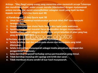 Artinya : “Dan (bagi) orang-orang yang menerima atau mematuhi seruan Tuhannya
dan mendirikan shalat, sedan urusan mereka (diputuskan) dengan musyawarah
antara mereka, dan merek amenafkahkan sebagian rezeki yang kami berikan
kepada mereka.” (Q.S Asy-Syura ayat 38)
a) Kandungan Q.S Asy-Syura ayat 38
1. Umat Islam hendaknya melaksanakan perintah Allah SWT dan menjauhi
   larangan-Nya.
2. Disiplin menjalankan shalat fardu lima waktu tepat pada waktunya.
3. Apabila menghadapi masalah harus diselesaikan dengan musyawarah.
4. Apabila diberi rezeki sebagian dinafkahkan untuk kebaikan di jalan yang haq
   yang diridhai Allah SWT.
b) Perilaku demokratis dalam surah Asy-Syura ayat 38
a. Selalu bersikap taat dan patuh pada aturan dan kesepakata yang telah
    ditemukan.
b. Selalu menjadikan musyawarah sebagai media penyatuan pendapat dan
    pengambilan keputusan.
c. Selau bersikap responsif terhadap semua permasalahan yang mncul.
d. Tidak bersikap menutup diri apalagi anti kritik dan saran.
e. Tidak membuat recana sendiri di luar hasil musyawarah.
 