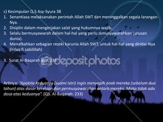 c) Kesimpulan Q.S Asy-Syura 38
1. Senantiasa melaksanakan perintah Allah SWT dan meninggalkan segala larangan-
    Nya.
2. Disiplin dalam mengerjakan salat yang hukumnya wajib.
3. Selalu bermusyawarah dalam hal-hal yang perlu dimusyawarahkan (urusan
    dunia).
4. Menafkahkan sebagian rezeki karunia Allah SWT, untuk hal-hal yang diridai-Nya
    (infaq fi sabilillah)

3. Surat Al-Baqarah ayat 233:




Artinya: “Apabila keduanya (suami istri) ingin menyapih anak mereka (sebelum dua
tahun) atas dasar kerelaan dan permusyawarahan antara mereka. Maka tidak ada
dosa atas keduanya”. (QS. Al-Baqarah: 233)
 
