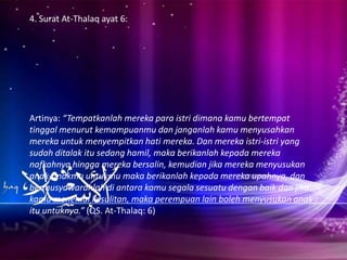 4. Surat At-Thalaq ayat 6:




Artinya: “Tempatkanlah mereka para istri dimana kamu bertempat
tinggal menurut kemampuanmu dan janganlah kamu menyusahkan
mereka untuk menyempitkan hati mereka. Dan mereka istri-istri yang
sudah ditalak itu sedang hamil, maka berikanlah kepada mereka
nafkahnya hingga mereka bersalin, kemudian jika mereka menyusukan
anak-anakmu untukmu maka berikanlah kepada mereka upahnya, dan
bermusyawarahlah di antara kamu segala sesuatu dengan baik dan jika
kamu menemui kesulitan, maka perempuan lain boleh menyusukan anak
itu untuknya.” (QS. At-Thalaq: 6)
 