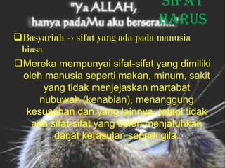 Sifat
                               harus
Basyariah => sifat yang ada pada manusia
 biasa
Mereka mempunyai sifat-sifat yang dimiliki
 oleh manusia seperti makan, minum, sakit
       yang tidak menjejaskan martabat
     nubuwah (kenabian), menanggung
  kesusahan dan yang lainnya, tetapi tidak
   ada sifat-sifat yang boleh menjatuhkan
         darjat kerasulan seperti gila.
 