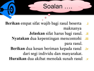 Soalan ….

Berikan empat sifat wajib bagi rasul beserta      .i
                                 maknanya
             Jelaskan sifat harus bagi rasul.    .ii
   Nyatakan dua kepentingan mencontohi          .iii
                                  para rasul.
  Berikan dua kesan beriman kepada rasul        .iv
         dari segi individu dan masyarakat.
  Huraikan dua akibat menolak sunah rasul        .v
 