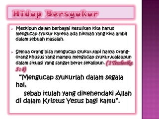    Meskipun dalam berbagai kesulitan kita harus
    mengucap syukur karena ada hikmah yang kita ambil
    dalam sebuah masalah.

   Semua orang bisa mengucap syukur,tapi hanya orang-
    orang khusus yang mampu mengucap syukur,walaupun
    dalam situasi yang sangat berat sekalipun. ( 1 Tesalonika
    5 : 8)
     “Mengucap syukurlah dalam segala
    hal,
       sebab itulah yang dikehendaki Allah
    di dalam Kristus Yesus bagi kamu”.
 