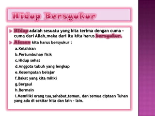    Hidup adalah sesuatu yang kita terima dengan cuma –
    cuma dari Allah,maka dari itu kita harus bersyukur.
   Alasan kita harus bersyukur :
    a.Kelahiran
    b.Pertumbuhan fisik
    c.Hidup sehat
    d.Anggota tubuh yang lengkap
    e.Kesempatan belajar
    f.Bakat yang kita miliki
    g.Bergaul
    h.Bermain
     i.Memiliki orang tua,sahabat,teman, dan semua ciptaan Tuhan
    yang ada di sekitar kita dan lain – lain.
 