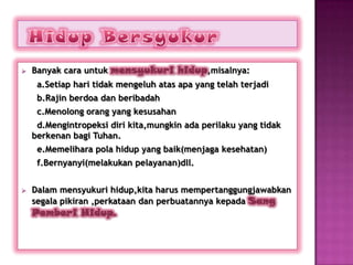    Banyak cara untuk mensyukuri hidup,misalnya:
     a.Setiap hari tidak mengeluh atas apa yang telah terjadi
     b.Rajin berdoa dan beribadah
     c.Menolong orang yang kesusahan
     d.Mengintropeksi diri kita,mungkin ada perilaku yang tidak
    berkenan bagi Tuhan.
     e.Memelihara pola hidup yang baik(menjaga kesehatan)
     f.Bernyanyi(melakukan pelayanan)dll.


   Dalam mensyukuri hidup,kita harus mempertanggungjawabkan
    segala pikiran ,perkataan dan perbuatannya kepada Sang
    Pemberi Hidup.
 