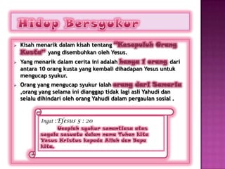    Kisah menarik dalam kisah tentang “Kesepuluh Orang
    Kusta” yang disembuhkan oleh Yesus.
   Yang menarik dalam cerita ini adalah hanya 1 orang dari
    antara 10 orang kusta yang kembali dihadapan Yesus untuk
    mengucap syukur.
   Orang yang mengucap syukur ialah orang dari Samaria
    ,orang yang selama ini dianggap tidak lagi asli Yahudi dan
    selalu dihindari oleh orang Yahudi dalam pergaulan sosial .


           Ingat :Efesus 5 : 20
                 Ucaplah syukur senantiasa atas
           segala sesuatu dalam nama Tuhan kita
           Yesus Kristus kepada Allah dan Bapa
           kita.
 