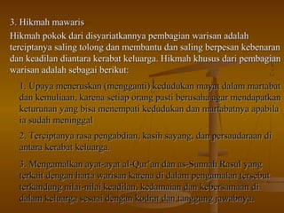 3. Hikmah mawaris3. Hikmah mawaris
Hikmah pokok dari disyariatkannya pembagian warisan adalahHikmah pokok dari disyariatkannya pembagian warisan adalah
terciptanya saling tolong dan membantu dan saling berpesan kebenaranterciptanya saling tolong dan membantu dan saling berpesan kebenaran
dan keadilan diantara kerabat keluarga. Hikmah khusus dari pembagiandan keadilan diantara kerabat keluarga. Hikmah khusus dari pembagian
warisan adalah sebagai berikut:warisan adalah sebagai berikut:
1.1. Upaya meneruskan (mengganti) kedudukan mayat dalam martabatUpaya meneruskan (mengganti) kedudukan mayat dalam martabat
dan kemuliaan, karena setiap orang pasti berusaha agar mendapatkandan kemuliaan, karena setiap orang pasti berusaha agar mendapatkan
keturunan yang bisa menempati kedudukan dan martabatnya apabilaketurunan yang bisa menempati kedudukan dan martabatnya apabila
ia sudah meninggalia sudah meninggal
2.2. Terciptanya rasa pengabdian, kasih sayang, dan persaudaraan diTerciptanya rasa pengabdian, kasih sayang, dan persaudaraan di
antara kerabat keluarga.antara kerabat keluarga.
3.3. Mengamalkan ayat-ayat al-Qur’an dan as-Sunnah Rasul yangMengamalkan ayat-ayat al-Qur’an dan as-Sunnah Rasul yang
terkait dengan harta warisan karena di dalam pengamalan tersebutterkait dengan harta warisan karena di dalam pengamalan tersebut
terkandung nilai-nilai keadilan, kedamaian dan kebersamaan diterkandung nilai-nilai keadilan, kedamaian dan kebersamaan di
dalam keluarga sesuai dengan kodrat dan tanggung jawabnya.dalam keluarga sesuai dengan kodrat dan tanggung jawabnya.
 
