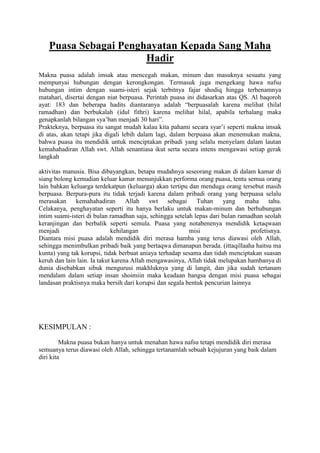 Puasa Sebagai Penghayatan Kepada Sang Maha
Hadir
Makna puasa adalah imsak atau mencegah makan, minum dan masuknya sesuatu yang
mempunyai hubungan dengan kerongkongan. Termasuk juga mengekang hawa nafsu
hubungan intim dengan suami-isteri sejak terbitnya fajar shodiq hingga terbenamnya
matahari, disertai dengan niat berpuasa. Perintah puasa ini didasarkan atas QS. Al baqoroh
ayat: 183 dan beberapa hadits diantaranya adalah “berpuasalah karena melihat (hilal
ramadhan) dan berbukalah (idul fithri) karena melihat hilal, apabila terhalang maka
genapkanlah bilangan sya‟ban menjadi 30 hari”.
Prakteknya, berpuasa itu sangat mudah kalau kita pahami secara syar‟i seperti makna imsak
di atas, akan tetapi jika digali lebih dalam lagi, dalam berpuasa akan menemukan makna,
bahwa puasa itu mendidik untuk menciptakan pribadi yang selalu menyelam dalam lautan
kemahahadiran Allah swt. Allah senantiasa ikut serta secara intens mengawasi setiap gerak
langkah
aktivitas manusia. Bisa dibayangkan, betapa mudahnya seseorang makan di dalam kamar di
siang bolong kemudian keluar kamar menunjukkan performa orang puasa, tentu semua orang
lain bahkan keluarga terdekatpun (keluarga) akan tertipu dan menduga orang tersebut masih
berpuasa. Berpura-pura itu tidak terjadi karena dalam pribadi orang yang berpuasa selalu
merasakan kemahahadiran Allah swt
sebagai
Tuhan
yang maha tahu.
Celakanya, penghayatan seperti itu hanya berlaku untuk makan-minum dan berhubungan
intim suami-isteri di bulan ramadhan saja, sehingga setelah lepas dari bulan ramadhan seolah
keranjingan dan berbalik seperti semula. Puasa yang notabenenya mendidik ketaqwaan
menjadi
kehilangan
misi
profetisnya.
Diantara misi puasa adalah mendidik diri merasa hamba yang terus diawasi oleh Allah,
sehingga menimbulkan pribadi baik yang bertaqwa dimanapun berada. (ittaqillaaha haitsu ma
kunta) yang tak korupsi, tidak berbuat aniaya terhadap sesama dan tidah menciptakan suasan
keruh dan lain lain. Ia takut karena Allah mengawasinya, Allah tidak melupakan hambanya di
dunia disebabkan sibuk mengurusi makhluknya yang di langit, dan jika sudah tertanam
mendalam dalam setiap insan shoimiin maka keadaan bangsa dengan misi puasa sebagai
landasan praktisnya maka bersih dari korupsi dan segala bentuk pencurian lainnya

KESIMPULAN :
Makna puasa bukan hanya untuk menahan hawa nafsu tetapi mendidik diri merasa
semuanya terus diawasi oleh Allah, sehingga tertanamlah sebuah kejujuran yang baik dalam
diri kita

 