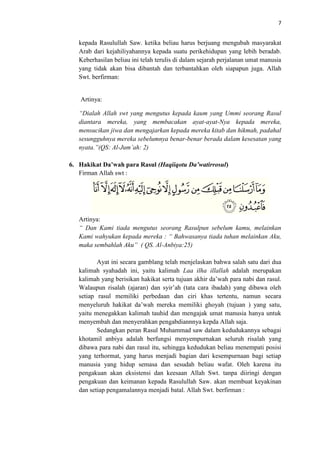 7

kepada Rasulullah Saw. ketika beliau harus berjuang mengubah masyarakat
Arab dari kejahiliyahannya kepada suatu perikehidupan yang lebih beradab.
Keberhasilan beliau ini telah terulis di dalam sejarah perjalanan umat manusia
yang tidak akan bisa dibantah dan terbantahkan oleh siapapun juga. Allah
Swt. berfirman:

Artinya:
“Dialah Allah swt yang mengutus kepada kaum yang Ummi seorang Rasul
diantara mereka, yang membacakan ayat-ayat-Nya kepada mereka,
mensucikan jiwa dan mengajarkan kepada mereka kitab dan hikmah, padahal
sesungguhnya mereka sebelumnya benar-benar berada dalam kesesatan yang
nyata.”(QS: Al-Jum’ah: 2)
6. Hakikat Da’wah para Rasul (Haqiiqotu Da’watirrosul)
Firman Allah swt :

Artinya:
“ Dan Kami tiada mengutus seorang Rasulpun sebelum kamu, melainkan
Kami wahyukan kepada mereka : “ Bahwasanya tiada tuhan melainkan Aku,
maka sembahlah Aku” ( QS. Al-Anbiya:25)
Ayat ini secara gamblang telah menjelaskan bahwa salah satu dari dua
kalimah syahadah ini, yaitu kalimah Laa ilha illallah adalah merupakan
kalimah yang berisikan hakikat serta tujuan akhir da’wah para nabi dan rasul.
Walaupun risalah (ajaran) dan syir’ah (tata cara ibadah) yang dibawa oleh
setiap rasul memiliki perbedaan dan ciri khas tertentu, namun secara
menyeluruh hakikat da’wah mereka memiliki ghoyah (tujuan ) yang satu,
yaitu menegakkan kalimah tauhid dan mengajak umat manusia hanya untuk
menyembah dan menyerahkan pengabdiannnya kepda Allah saja.
Sedangkan peran Rasul Muhammad saw dalam kedudukannya sebagai
khotamil anbiya adalah berfungsi menyempurnakan seluruh risalah yang
dibawa para nabi dan rasul itu, sehingga kedudukan beliau menempati posisi
yang terhormat, yang harus menjadi bagian dari kesempurnaan bagi setiap
manusia yang hidup semasa dan sesudah beliau wafat. Oleh karena itu
pengakuan akan eksistensi dan keesaan Allah Swt. tanpa diiringi dengan
pengakuan dan keimanan kepada Rasulullah Saw. akan membuat keyakinan
dan setiap pengamalannya menjadi batal. Allah Swt. berfirman :

 