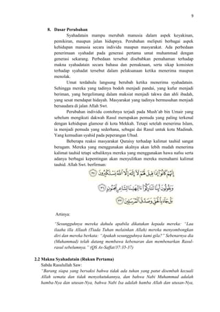 9

8. Dasar Perubahan
Syahadatain mampu merubah manusia dalam aspek keyakinan,
pemikiran, maupun jalan hidupnya. Perubahan meliputi berbagai aspek
kehidupan manusia secara individu maupun masyarakat. Ada perbedaan
penerimaan syahadat pada generasi pertama umat muhammad dengan
generasi sekarang. Perbedaan tersebut disebabkan pemahaman terhadap
makna syahadatain secara bahasa dan pemaknaan, serta sikap konsisten
terhadap syahadat tersebut dalam pelaksanaan ketika menerima maupun
menolak.
Umat terdahulu langsung berubah ketika menerima syahadatain.
Sehingga mereka yang tadinya bodoh menjadi pandai, yang kufur menjadi
beriman, yang bergelimang dalam maksiat menjadi takwa dan ahli ibadah,
yang sesat mendapat hidayah. Masyarakat yang tadinya bermusuhan menjadi
bersaudara di jalan Allah Swt.
Perubahan individu contohnya terjadi pada Mush’ab bin Umair yang
sebelum mengikuti dakwah Rasul merupakan pemuda yang paling terkenal
dengan kehidupan glamour di kota Mekkah. Tetapi setelah menerima Islam,
ia menjadi pemuda yang sederhana, sebagai dai Rasul untuk kota Madinah.
Yang kemudian syahid pada peperangan Uhud.
Beberapa reaksi masyarakat Quraisy terhadap kalimat tauhid sangat
beragam. Mereka yang menggunakan akalnya akan lebih mudah menerima
kalimat tauhid tetapi sebaliknya mereka yang menggunakan hawa nafsu serta
adanya berbagai kepentingan akan menyulitkan mereka memahami kalimat
tauhid. Allah Swt. berfirman:

Artinya:
“Sesungguhnya mereka dahulu apabila dikatakan kepada mereka: “Laa
ilaaha illa Allaah (Tiada Tuhan melainkan Allah) mereka menyombongkan
diri dan mereka berkata: “Apakah sesungguhnya kami gila?” Sebenarnya dia
(Muhammad) telah datang membawa kebenaran dan membenarkan Rasulrasul sebelumnya.” (QS As-Saffat/37:35-37)
2.2 Makna Syahadatain (Rukun Pertama)
Sabda Rasulullah Saw:
“Barang siapa yang bersaksi bahwa tidak ada tuhan yang patut disembah kecuali
Allah semata dan tidak menyekutukannya, dan bahwa Nabi Muhammad adalah
hamba-Nya dan utusan-Nya, bahwa Nabi Isa adalah hamba Allah dan utusan-Nya,

 