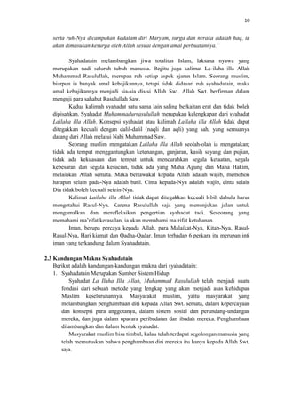 10

serta ruh-Nya dicampakan kedalam diri Maryam, surga dan neraka adalah haq, ia
akan dimasukan kesurga oleh Allah sesuai dengan amal perbuatannya.”
Syahadatain melambangkan jiwa totalitas Islam, laksana nyawa yang
merupakan nadi seluruh tubuh manusia. Begitu juga kalimat La-ilaha illa Allah
Muhammad Rasulullah, merupan ruh setiap aspek ajaran Islam. Seorang muslim,
biarpun ia banyak amal kebajikannya, tetapi tidak didasari ruh syahadatain, maka
amal kebajikannya menjadi sia-sia disisi Allah Swt. Allah Swt. berfirman dalam
menguji para sahabat Rasulullah Saw.
Kedua kalimah syahadat satu sama lain saling berkaitan erat dan tidak boleh
dipisahkan. Syahadat Muhammadurrasulullah merupakan kelengkapan dari syahadat
Lailaha illa Allah. Konsepsi syahadat atau kalimah Lailaha illa Allah tidak dapat
ditegakkan kecuali dengan dalil-dalil (naqli dan aqli) yang sah, yang semuanya
datang dari Allah melalui Nabi Muhammad Saw.
Seorang muslim mengatakan Lailaha illa Allah seolah-olah ia mengatakan;
tidak ada tempat menggantungkan ketenangan, ganjaran, kasih sayang dan pujian,
tidak ada kekuasaan dan tempat untuk mencurahkan segala ketaatan, segala
kebesaran dan segala kesucian, tidak ada yang Maha Agung dan Maha Hakim,
melainkan Allah semata. Maka bertawakal kepada Allah adalah wajib, memohon
harapan selain pada-Nya adalah batil. Cinta kepada-Nya adalah wajib, cinta selain
Dia tidak boleh kecuali seizin-Nya.
Kalimat Lailaha illa Allah tidak dapat ditegakkan kecuali lebih dahulu harus
mengetahui Rasul-Nya. Karena Rasulullah saja yang menunjukan jalan untuk
mengamalkan dan merefleksikan pengertian syahadat tadi. Seseorang yang
memahami ma’rifat kerasulan, ia akan memahami ma’rifat ketuhanan.
Iman, berupa percaya kepada Allah, para Malaikat-Nya, Kitab-Nya, RasulRasul-Nya, Hari kiamat dan Qadha-Qadar. Iman terhadap 6 perkara itu merupan inti
iman yang terkandung dalam Syahadatain.
2.3 Kandungan Makna Syahadatain
Berikut adalah kandungan-kandungan makna dari syahadatain:
1. Syahadatain Merupakan Sumber Sistem Hidup
Syahadat La Ilaha Illa Allah, Muhammad Rasulullah telah menjadi suatu
fondasi dari sebuah metode yang lengkap yang akan menjadi asas kehidupan
Muslim keseluruhannya. Masyarakat muslim, yaitu masyarakat yang
melambangkan penghambaan diri kepada Allah Swt. semata, dalam kepercayaan
dan konsepsi para anggotanya, dalam sistem sosial dan perundang-undangan
mereka, dan juga dalam upacara peribadatan dan ibadah mereka. Penghambaan
dilambangkan dan dalam bentuk syahadat.
Masyarakat muslim bisa timbul, kalau telah terdapat segolongan manusia yang
telah memutuskan bahwa penghambaan diri mereka itu hanya kepada Allah Swt.
saja.

 