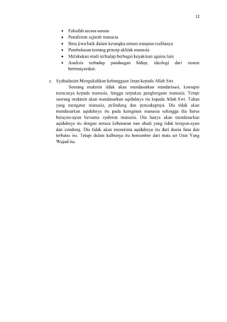 12

Falsafah secara umum
Penafsiran sejarah manusia
Ilmu jiwa baik dalam kerangka umum maupun realitanya
Pembahasan tentang prinsip akhlak manusia
Melakukan studi terhadap berbagai keyakinan agama lain
Analisis terhadap pandangan hidup, ideologi dari
bermasyarakat.

sistem

c. Syahadatain Mengukuhkan kebanggaan Iman kepada Allah Swt.
Seorang mukmin tidak akan mendasarkan standarisasi, konsepsi
neracanya kepada manusia, hingga terpukau penghargaan manusia. Tetapi
seorang mukmin akan mendasarkan aqidahnya itu kepada Allah Swt. Tuhan
yang mengatur manusia, pelindung dan pencukupnya. Dia tidak akan
mendasarkan aqidahnya itu pada keinginan manusia sehingga dia harus
berayun-ayun bersama syahwat manusia. Dia hanya akan mendasarkan
aqidahnya itu dengan neraca kebenaran nan abadi yang tidak terayun-ayun
dan condong. Dia tidak akan menerima aqidahnya itu dari dunia fana dan
terbatas ini. Tetapi dalam kalbunya itu bersumber dari mata air Dzat Yang
Wujud itu.

 