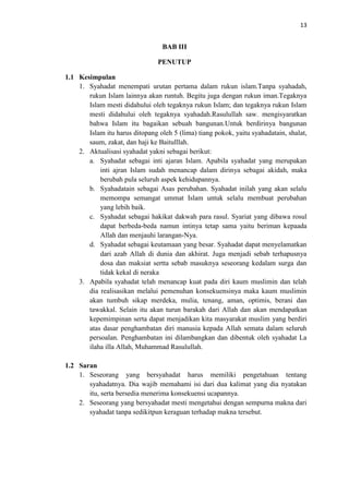 13

BAB III
PENUTUP
1.1 Kesimpulan
1. Syahadat menempati urutan pertama dalam rukun islam.Tanpa syahadah,
rukun Islam lainnya akan runtuh. Begitu juga dengan rukun iman.Tegaknya
Islam mesti didahului oleh tegaknya rukun Islam; dan tegaknya rukun Islam
mesti didahului oleh tegaknya syahadah.Rasulullah saw. mengisyaratkan
bahwa Islam itu bagaikan sebuah bangunan.Untuk berdirinya bangunan
Islam itu harus ditopang oleh 5 (lima) tiang pokok, yaitu syahadatain, shalat,
saum, zakat, dan haji ke Baitulllah.
2. Aktualisasi syahadat yakni sebagai berikut:
a. Syahadat sebagai inti ajaran Islam. Apabila syahadat yang merupakan
inti ajran Islam sudah menancap dalam dirinya sebagai akidah, maka
berubah pula seluruh aspek kehidupannya.
b. Syahadatain sebagai Asas perubahan. Syahadat inilah yang akan selalu
memompa semangat ummat Islam untuk selalu membuat perubahan
yang lebih baik.
c. Syahadat sebagai hakikat dakwah para rasul. Syariat yang dibawa rosul
dapat berbeda-beda namun intinya tetap sama yaitu beriman kepaada
Allah dan menjauhi larangan-Nya.
d. Syahadat sebagai keutamaan yang besar. Syahadat dapat menyelamatkan
dari azab Allah di dunia dan akhirat. Juga menjadi sebab terhapusnya
dosa dan maksiat sertta sebab masuknya seseorang kedalam surga dan
tidak kekal di neraka
3. Apabila syahadat telah menancap kuat pada diri kaum muslimin dan telah
dia realisasikan melalui pemenuhan konsekuensinya maka kaum muslimin
akan tumbuh sikap merdeka, mulia, tenang, aman, optimis, berani dan
tawakkal. Selain itu akan turun barakah dari Allah dan akan mendapatkan
kepemimpinan serta dapat menjadikan kita masyarakat muslim yang berdiri
atas dasar penghambatan diri manusia kepada Allah semata dalam seluruh
persoalan. Penghambatan ini dilambangkan dan dibentuk oleh syahadat La
ilaha illa Allah, Muhammad Rasulullah.
1.2 Saran
1. Seseorang yang bersyahadat harus memiliki pengetahuan tentang
syahadatnya. Dia wajib memahami isi dari dua kalimat yang dia nyatakan
itu, serta bersedia menerima konsekuensi ucapannya.
2. Seseorang yang bersyahadat mesti mengetahui dengan sempurna makna dari
syahadat tanpa sedikitpun keraguan terhadap makna tersebut.

 