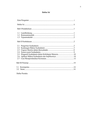ii

Daftar Isi

Kata Pengantar ................................................................................................ i
Daftar Isi ......................................................................................................... ii
Bab I Pendahuluan ........................................................................................... 1
1.1 LatarBelakang .......................................................................................... 1
1.2 Rumusanmasalah .....................................................................................1
1.3 Tujuanmakalah ........................................................................................ 2
Bab II Pembahasan .......................................................................................... 2
2.1
2.2
2.3
2.4
2.5
2.6
2.7

Pengertian Syahadatain............................................................................2
Kandungan Makna Syahadatain .............................................................. 3
Urgensi Muslim dalam Bersyahadat........................................................8
Syarat-syarat Syahadatain........................................................................9
Pengaruh Syahadatain dalam Kehidupan Manusia..................................10
Aplikasi Makna Syahadatain dan Implikasinya.......................................10
Cara Mempertahankan Keimanan............................................................12

Bab III Penutup ........................................................................................... .....14
3.1 Kesimpulan .......................................................................................... .....14
3.2 Saran ..................................................................................................... ....14
Daftar Pustaka

 