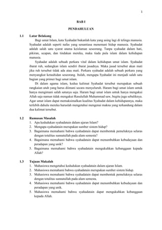 1

BAB I
PENDAHULUAN
1.1

Latar Belakang
Bagi umat Islam, kata Syahadat bukanlah kata yang asing lagi di telinga manusia.
Syahadat adalah seperti nafas yang senantiasa menemani hidup manusia. Syahadat
adalah salah satu syarat utama keislaman seseorang. Tanpa syahadat dalam hati,
pikiran, ucapan, dan tindakan mereka, maka tiada pula islam dalam kehidupan
manusia.
Syahadat adalah sebuah perkara vital dalam kehidupan umat islam. Syahadat
ibarat ruh, sedangkan islam sendiri ibarat jasadnya. Maka jasad tersebut akan mati
jika ruh tersebut tidak ada atau mati. Perkara syahadat adalah sebuah perkara yang
menyangkut ketauhidan seseorang. Itulah, mengapa Syahadat ini menjadi salah satu
bagian yang primer bagi umat islam.
Di dalam agama islam, kedua kalimat Syahadat tersebut merupakan sebuah
rangkaian utuh yang harus diimani secara menyeluruh. Haram bagi umat islam untuk
hanya mengimani salah satunya saja. Haram bagi umat islam untuk hanya mengakui
Allah saja namun tidak mengakui Rasulullah Muhammad saw, begitu juga sebaliknya.
Agar umat islam dapat memaksimalkan kualitas Syahadat dalam kehidupannya, maka
terlebih dahulu mereka haruslah mengetahui mengenai makna yang terkandung dalam
dua kalimat tersebut.

1.2

Rumusan Masalah
1. Apa kedudukan syahadatain dalam ajaran Islam?
2. Mengapa syahadatain merupakan sumber sistem hidup?
3. Bagaimana memahami bahwa syahadatain dapat membentuk pemeluknya selaras
dengan totalitas sunnatullah pada alam semesta?
4. Bagaimana memahami bahwa syahadatain dapat menumbuhkan kebudayaan dan
peradapan yang unik?
5. Bagaimana memahami bahwa syahadatain mengukuhkan kebanggaan kepada
Allah?

1.3

Tujuan Makalah
1. Mahasiswa mengetahui kedudukan syahadatain dalam ajaran Islam.
2. Mahasiswa memahami bahwa syahadatain merupakan sumber sistem hidup.
3. Mahasiswa memahami bahwa syahadatain dapat membentuk pemeluknya selaras
dengan totalitas sunnatullah pada alam semesta.
4. Mahasiswa memahami bahwa syahadatain dapat menumbuhkan kebudayaan dan
peradapan yang unik.
5. Mahasiswa memahami bahwa syahadatain dapat mengukuhkan kebanggaan
kepada Allah.

 