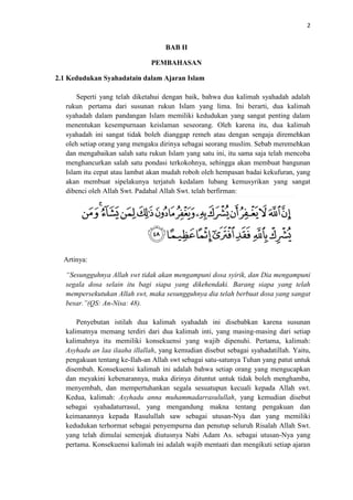 2

BAB II
PEMBAHASAN
2.1 Kedudukan Syahadatain dalam Ajaran Islam
Seperti yang telah diketahui dengan baik, bahwa dua kalimah syahadah adalah
rukun pertama dari susunan rukun Islam yang lima. Ini berarti, dua kalimah
syahadah dalam pandangan Islam memiliki kedudukan yang sangat penting dalam
menentukan kesempurnaan keislaman seseorang. Oleh karena itu, dua kalimah
syahadah ini sangat tidak boleh dianggap remeh atau dengan sengaja diremehkan
oleh setiap orang yang mengaku dirinya sebagai seorang muslim. Sebab meremehkan
dan mengabaikan salah satu rukun Islam yang satu ini, itu sama saja telah mencoba
menghancurkan salah satu pondasi terkokohnya, sehingga akan membuat bangunan
Islam itu cepat atau lambat akan mudah roboh oleh hempasan badai kekufuran, yang
akan membuat sipelakunya terjatuh kedalam lubang kemusyrikan yang sangat
dibenci oleh Allah Swt. Padahal Allah Swt. telah berfirman:

Artinya:
“Sesungguhnya Allah swt tidak akan mengampuni dosa syirik, dan Dia mengampuni
segala dosa selain itu bagi siapa yang dikehendaki. Barang siapa yang telah
mempersekutukan Allah swt, maka sesungguhnya dia telah berbuat dosa yang sangat
besar.”(QS: An-Nisa: 48).
Penyebutan istilah dua kalimah syahadah ini disebabkan karena susunan
kalimatnya memang terdiri dari dua kalimah inti, yang masing-masing dari setiap
kalimahnya itu memiliki konsekuensi yang wajib dipenuhi. Pertama, kalimah:
Asyhadu an laa ilaaha illallah, yang kemudian disebut sebagai syahadatillah. Yaitu,
pengakuan tentang ke-Ilah-an Allah swt sebagai satu-satunya Tuhan yang patut untuk
disembah. Konsekuensi kalimah ini adalah bahwa setiap orang yang mengucapkan
dan meyakini kebenarannya, maka dirinya dituntut untuk tidak boleh menghamba,
menyembah, dan mempertuhankan segala sesuatupun kecuali kepada Allah swt.
Kedua, kalimah: Asyhadu anna muhammadarrasulullah, yang kemudian disebut
sebagai syahadaturrasul, yang mengandung makna tentang pengakuan dan
keimanannya kepada Rasulullah saw sebagai utusan-Nya dan yang memiliki
kedudukan terhormat sebagai penyempurna dan penutup seluruh Risalah Allah Swt.
yang telah dimulai semenjak diutusnya Nabi Adam As. sebagai utusan-Nya yang
pertama. Konsekuensi kalimah ini adalah wajib mentaati dan mengikuti setiap ajaran

 