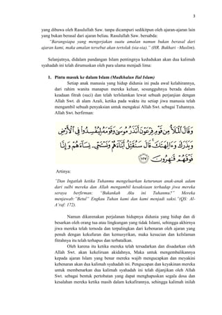 3

yang dibawa oleh Rasulullah Saw. tanpa dicampuri sedikitpun oleh ajaran-ajaran lain
yang bukan berasal dari ajaran beliau. Rasulullah Saw. bersabda:
“Barangsiapa yang mengerjakan suatu amalan namun bukan berasal dari
ajaran kami, maka amalan tersebut akan tertolak (sia-sia).” (HR. Bukhari –Muslim).
Selanjutnya, didalam pandangan Islam pentingnya kedudukan akan dua kalimah
syahadah ini telah dirumuskan oleh para ulama menjadi lima:
1. Pintu masuk ke dalam Islam (Mudkhalun Ilal Islam)
Setiap anak manusia yang hidup didunia ini pada awal kelahirannya,
dari rahim wanita manapun mereka keluar, sesungguhnya berada dalam
keadaan fitrah (suci) dan telah terIslamkan lewat sebuah perjanjian dengan
Allah Swt. di alam Azali, ketika pada waktu itu setiap jiwa manusia telah
mengambil sebuah penyaksian untuk mengakui Allah Swt. sebagai Tuhannya.
Allah Swt. berfirman:

Artinya:
”Dan Ingatlah ketika Tuhanmu mengeluarkan keturunan anak-anak adam
dari sulbi mereka dan Allah mengambil kesaksiaan terhadap jiwa mereka
seraya
berfirman:
“Bukankah
Aku
ini
Tuhanmu?”
Mereka
menjawab:”Betul” Engkau Tuhan kami dan kami menjadi saksi.”(QS: AlA’raf: 172).
Namun dikarenakan perjalanan hidupnya didunia yang hidup dan di
besarkan oleh orang tua atau lingkungan yang tidak Islami, sehingga akhirnya
jiwa mereka telah ternoda dan terpalingkan dari kebenaran oleh ajaran yang
penuh dengan kekufuran dan kemusyrikan, maka kesucian dan keIslaman
fitrahnya itu telah terhapus dan terbatalkan.
Oleh karena itu ketika mereka telah tersadarkan dan disadarkan oleh
Allah Swt. akan kekeliruan akidahnya, Maka untuk mengembalikannya
kepada ajaran Islam yang benar mereka wajib mengucapkan dan meyakini
kebenaran akan dua kalimah syahadah ini. Pengucapan dan keyakinan mereka
untuk membenarkan dua kalimah syahadah ini telah dijanjikan oleh Allah
Swt. sebagai bentuk pertobatan yang dapat menghapuskan segala dosa dan
kesalahan mereka ketika masih dalam kekafirannya, sehingga kalimah inilah

 