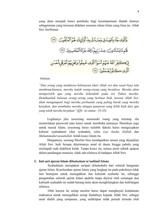 4

yang akan menjadi kunci pembuka bagi kesempurnaan ibadah lainnya
sebagaimana yang tersusun didalam susunan rukun Islam yang lima itu. Allah
Swt. berfirman:

Artinya:
“Dan orang yang membawa kebenaran (dari Allah swt dan rasul-Nya) lalu
membenarkannya, mereka itulah orang-orang yang bertakwa. Mereka akan
memperoleh apa yang mereka kehendaki pada sisi Tuhan mereka.
Demikianlah balasan orang–orang yang berbuat baik, karena Allah Swt.
akan mengampuni bagi mereka perbuatan yang paling buruk yang mereka
kerjakan, dan membalas mereka dengan ganjaran yang lebih baik dari apa
yang telah mereka kerjakan” (QS: Az-zumar: 33-35).
Logikanya jika seseorang memasuki ruang yang tetrutup, dia
memerlukan password atau kunci untuk membuka pintunya. Demikian juga
untuk masuk Islam, seseorang harus terlebih dahulu harus mengucapkan
kalimat syahadatain (dua syahadat), yaitu Laa ilaaha illallah dan
Muhammadurrasuulullah. Inilah kunci Islam itu.
Dengannya, seorang Muslim bisa mendapatkan semua yang dijanjikan
Allah Swt. baik berupa diterimanya amal di dunia hingga pahala yang
melimpah ruah diakhirat kelak. Tanpa kunci itu, semua amal–sebaik apapun
dalam pandangan manusia- tidak ada nilainya di hadapan Allah Swt.
2. Inti sari ajaran Islam (Khulashatu ta’aaliimil Islam)
Syahadatain merupakan saripati (khulashah) dari seluruh bangunan
ajaran Islam. Keseluruhan ajaran Islam yang lengkap itu pada pokoknya tidak
lain bertujuan untuk menegakkan dua kalimah syahadat ini, sehingga
pengamalan seluruh ajaran Islam apabila tanpa dijiwai oleh semangat dua
kalimah syahadah ini sudah barang tentu akan menghilangkan dan kehilangan
nilainya.
Oleh karena itu setiap muslim harus dapat menghayati kedalaman
maknanya untuk meneguhkan setiap ibadahnya kepada Allah Swt. sebagai
amal shalih yang sempurna, yang sedikitpun tidak pernah ternoda oleh

 