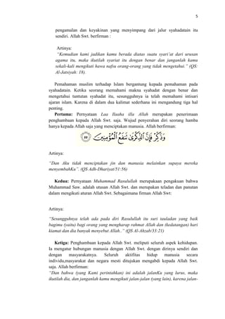 5

pengamalan dan keyakinan yang menyimpang dari jalur syahadatain itu
sendiri. Allah Swt. berfirman :
Artinya:
“Kemudian kami jadikan kamu berada diatas suatu syari’at dari urusan
agama itu, maka ikutilah syariat itu dengan benar dan janganlah kamu
sekali-kali mengikuti hawa nafsu orang-orang yang tidak mengetahui.” (QS:
Al-Jatsiyah: 18).
Pemahaman muslim terhadap Islam bergantung kepada pemahaman pada
syahadatain. Ketika seorang memahami makna syahadat dengan benar dan
mengetahui tuntutan syahadat itu, sesungguhnya ia telah memahami intisari
ajaran islam. Karena di dalam dua kalimat sederhana ini mengandung tiga hal
penting.
Pertama: Pernyataan Laa Ilaaha illa Allah merupakan penerimaan
penghambaan kepada Allah Swt. saja. Wujud penyerahan diri seorang hamba
hanya kepada Allah saja yang menciptakan manusia. Allah berfirman:

Artinya:
“Dan Aku tidak menciptakan jin dan manusia melainkan supaya mereka
menyembahKu”. (QS Adh-Dhariyat/51:56)
Kedua: Pernyataan Muhammad Rasulullah merupakaan pengakuan bahwa
Muhammad Saw. adalah utusan Allah Swt. dan merupakan teladan dan panutan
dalam mengikuti aturan Allah Swt. Sebagaimana firman Allah Swt:

Artinya:
“Sesungguhnya telah ada pada diri Rasulullah itu suri tauladan yang baik
bagimu (yaitu) bagi orang yang mengharap rahmat Allah dan (kedatangan) hari
kiamat dan dia banyak menyebut Allah..” (QS Al-Ahzab/33:21)
Ketiga: Penghambaan kepada Allah Swt. meliputi seluruh aspek kehidupan.
Ia mengatur hubungan manusia dengan Allah Swt. dengan dirinya sendiri dan
dengan
masyarakatnya.
Seluruh
aktifitas
hidup
manusia
secara
individu,masyarakat dan negara mesti ditujukan mengabdi kepada Allah Swt.
saja. Allah berfirman:
“Dan bahwa (yang Kami perintahkan) ini adalah jalanKu yang lurus, maka
ikutilah dia, dan janganlah kamu mengikuti jalan-jalan (yang lain), karena jalan-

 