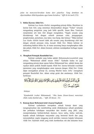 6

jalan itu mencerai-beraikan kamu dari jalanNya. Yang demikian itu
diperintahkan Allah kepadamu agar kamu bertakwa.” (QS Al-An’am/6:153)

3. Ikhlas Karena Allah Swt.
Kalimat Laa ilaaha illallah, mengandung prinsip ikhlas. Demikian itu
karena kata Ilah, yang umumnya diterjemahkan dengan “Tuhan” ternyata
mengandung pengertian yang jauh lebih spesifik. Imam Ibnu Taimiyah
menjelaskan arti kata Ilah dengan mengatakan, “Segala sesuatu yang
dicenderungi hati dengan seluruh perasaan cinta, pengagungan,
penghormatan, pemuliaan, rasa takut, rasa harap, dan lainnya.” Maka kalimat
Laa ilaaha illallah berarti tidak ada sesuatu yang dicenderungi oleh hati
dengan seluruh perasaan cinta, kecuali Allah Swt. Dalam kalimat ini
terkandung hakikat ikhlas itu, di mana seseorang hanya mengharapkan ridha
dan pahala Allah Swt. dalam beramal, sebelum mendapatkan berbagai tujuan
duniawi.
4. Mengikuti Petunjuk Rasulullah Saw.
Kalimat syahadat yang kedua adalah Muhammadurrasuulullah yang
artinya “Muhammad adalah utusan Allah.” Syahadat kedua ini juga
mengandung prinsip dasar ajaran bahwa Muhammad Saw. adalah ikutan dan
rujukan dalam praktik ibadah kepada Allah Swt. karena beliaulah wasiithah
(perantara) yang menghubungkan umat manusia dengan Allah Swt. Untuk
dapat menegakkan prinsip ini, seorang Muslim harus ittiba’ (mengikuti)
petunjuk Rasulullah Saw. dalam setiap gerak dan amalannya. Allah Swt.
berfirman:

Artinya:
“Katakanlah (wahai Muhammad), “Jika kamu (benar-benar) mencintai
Allah, maka ikutilah aku…” (QS. Ali Imran : 31)
5. Konsep dasar Reformasi total (Asaasul Inqilaab)
Kalimat syahadatain merupakan sebuah konsep dasar yang
menginspirasikan dan membimbing untuk dilakukannya sebuah perubahan
dan perbaikan kehidupan masyarakat dari kondisi yang jahil, yang
mempertuhankan berhala-berhala duniawi, hawa nafsu, kultus individu,
kepada sebuah kehidupan masyarakat yang bermoral bersih dan yang
menyandarkan segala tanggung jawab perilaku manusia kepada kekuasaan
Allah Swt. Kalimah inilah yang telah memberikan ruh dan kekuatan besar

 