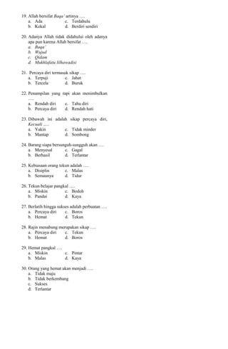 19. Allah bersifat Baqa’ artinya ….
a. Ada c. Terdahulu
b. Kekal d. Berdiri sendiri
20. Adanya Allah tidak didahului oleh adanya
apa pun karena Allah bersifat ….
a. Baqa’
b. Wujud
c. Qidam
d. Mukhlafatu lilhawadisi
21. Percaya diri termasuk sikap ….
a. Terpuji c. Jahat
b. Tercela d. Buruk
22. Penampilan yang rapi akan menimbulkan
….
a. Rendah diri c. Tahu diri
b. Percaya diri d. Rendah hati
23. Dibawah ini adalah sikap percaya diri,
Kecuali …..
a. Yakin c. Tidak minder
b. Mantap d. Sombong
24. Barang siapa bersunguh-sungguh akan ….
a. Menyesal c. Gagal
b. Berhasil d. Terlantar
25. Kebiasaan orang tekun adalah ….
a. Disiplin c. Malas
b. Semaunya d. Tidur
26. Tekun belajar pangkal ….
a. Miskin c. Bodoh
b. Pandai d. Kaya
27. Berlatih hingga sukses adalah perbuatan ….
a. Percaya diri c. Boros
b. Hemat d. Tekun
28. Rajin menabung merupakan sikap ….
a. Percaya diri c. Tekun
b. Hemat d. Boros
29. Hemat pangkal ….
a. Miskin c. Pintar
b. Malas d. Kaya
30. Orang yang hemat akan menjadi ….
a. Tidak maju
b. Tidak berkembang
c. Sukses
d. Terlantar
 