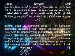 Hadits Tirmidzi 3270
‫ا‬َ‫ن‬َ‫ث‬َّ‫د‬َ‫ح‬ُ‫ن‬ْ‫ب‬‫ا‬‫ي‬ِ‫ب‬َ‫أ‬َُ‫ر‬َ‫م‬‫ع‬‫ا‬َ‫ن‬َ‫ث‬َّ‫د‬َ‫ح‬ُ‫ان‬َ‫ي‬ْ‫ف‬‫س‬ُْ‫َن‬‫ع‬ُِ‫ع‬َ‫م‬ْ‫س‬ِ‫إ‬َُ‫ل‬‫ي‬ُِ‫ن‬ْ‫ب‬َُ‫ة‬َّ‫ي‬َ‫م‬‫أ‬‫ال‬َ‫ق‬ُ‫ت‬ْ‫ع‬ِ‫م‬َ‫س‬ًُ‫ل‬‫ج‬َ‫ر‬َُ‫ب‬‫ا‬ًّ‫ي‬ِ‫و‬َ‫د‬
‫ا‬ًّ‫ي‬ِ‫ب‬‫ا‬َ‫ْر‬‫ع‬َ‫أ‬ُ‫ول‬‫ق‬َ‫ي‬ُ‫ت‬ْ‫ع‬ِ‫م‬َ‫س‬‫ا‬َ‫ب‬َ‫أ‬َُ‫ة‬َ‫ر‬ْ‫ي‬َ‫ر‬‫ه‬ُِ‫ه‬‫ي‬ِ‫و‬ْ‫ر‬َ‫ي‬‫و‬‫ق‬َ‫ي‬ُ‫ل‬ُْ‫ن‬َ‫م‬َُ‫أ‬َ‫ر‬َ‫ق‬ { ُِ‫ين‬ِ‫الت‬َ‫و‬ُِ‫ون‬‫ت‬ْ‫ي‬َّ‫الز‬َ‫و‬ } َُ‫أ‬َ‫ر‬َ‫ق‬َ‫ف‬{
َُ‫س‬ْ‫ي‬َ‫ل‬َ‫أ‬َُّ‫اّلل‬ُِ‫َم‬‫ك‬ْ‫ح‬َ‫أ‬ِ‫ب‬َُ‫ين‬ِ‫م‬ِ‫ك‬‫ا‬َ‫ح‬ْ‫ل‬‫ا‬ } ُْ‫ل‬‫ق‬َ‫ي‬ْ‫ل‬َ‫ف‬‫ى‬َ‫ل‬َ‫ب‬‫ا‬َ‫ن‬َ‫أ‬َ‫و‬‫ى‬َ‫ل‬َ‫ع‬َُ‫ك‬ِ‫ل‬َ‫ذ‬ُْ‫ن‬ِ‫م‬‫ال‬َُ‫ِين‬‫د‬ِ‫ه‬‫َّا‬‫ش‬َُ‫ل‬‫ا‬َ‫ق‬‫و‬‫ب‬َ‫أ‬
‫ى‬َ‫س‬‫ي‬ِ‫ع‬‫ا‬َ‫ذ‬َ‫ه‬ُ‫ِيث‬‫د‬َ‫ح‬‫ا‬َ‫م‬َّ‫ن‬ِ‫إ‬‫ى‬َ‫و‬ْ‫ر‬‫ي‬‫ا‬َ‫ذ‬َ‫ه‬ِ‫ب‬ُِ‫د‬‫ا‬َ‫ن‬ْ‫س‬ِْ‫اْل‬ُْ‫َن‬‫ع‬َُ‫ه‬‫ا‬َ‫ذ‬ُِ‫ي‬ِ‫ب‬‫ا‬َ‫ْر‬‫ع‬َ ْ‫اْل‬ُْ‫َن‬‫ع‬‫ي‬ِ‫ب‬َ‫أ‬َُ‫ة‬َ‫ر‬ْ‫ي‬َ‫ر‬‫ه‬َُ‫و‬َُ‫ل‬
‫ى‬َّ‫م‬َ‫س‬‫ي‬
barang siapa yg membaca surat At Tiin kemudian
membaca: Bukankah Allah Hakim yg seadil-adilnya?
(QS. Attin 8), hendaknya ia mengatakan; balaa wa ana
'alaa dzalika minasy syaahidiin (benar, & aku termasuk
orang-orang yg bersaksi atas hal itu). Abu Isa berkata;
hadits ini adl hadits yg hanya diriwayatkan dgn sanad ini
dari seorang laki-laki badui dari Abu Hurairah, & tak
disebutkan namanya. [HR. Tirmidzi No.3270].
 
